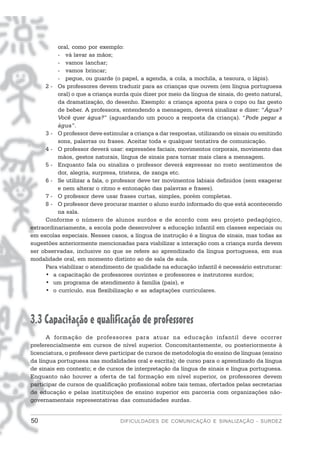 oral, como por exemplo:
          - vá lavar as mãos;
          - vamos lanchar;
          - vamos brincar;
          - pegue, ou guarde (o papel, a agenda, a cola, a mochila, a tesoura, o lápis).
     2 - Os professores devem traduzir para as crianças que ouvem (em língua portuguesa
          oral) o que a criança surda quis dizer por meio da língua de sinais, do gesto natural,
          da dramatização, do desenho. Exemplo: a criança aponta para o copo ou faz gesto
          de beber. A professora, entendendo a mensagem, deverá sinalizar e dizer: “Água?
          Você quer água?” (aguardando um pouco a resposta da criança). “Pode pegar a
          água”.
     3 - O professor deve estimular a criança a dar respostas, utilizando os sinais ou emitindo
          sons, palavras ou frases. Aceitar toda e qualquer tentativa de comunicação.
     4 - O professor deverá usar: expressões faciais, movimentos corporais, movimento das
          mãos, gestos naturais, língua de sinais para tornar mais clara a mensagem.
     5 - Enquanto fala ou sinaliza o professor deverá expressar no rosto sentimentos de
          dor, alegria, surpresa, tristeza, de zanga etc.
     6 - Se utilizar a fala, o professor deve ter movimentos labiais definidos (sem exagerar
          e nem alterar o ritmo e entonação das palavras e frases).
     7 - O professor deve usar frases curtas, simples, porém completas.
     8 - O professor deve procurar manter o aluno surdo informado do que está acontecendo
          na sala.
     Conforme o número de alunos surdos e de acordo com seu projeto pedagógico,
extraordinariamente, a escola pode desenvolver a educação infantil em classes especiais ou
em escolas especiais. Nesses casos, a língua de instrução é a língua de sinais, mas todas as
sugestões anteriormente mencionadas para viabilizar a interação com a criança surda devem
ser observadas, inclusive no que se refere ao aprendizado da língua portuguesa, em sua
modalidade oral, em momento distinto ao de sala de aula.
     Para viabilizar o atendimento de qualidade na educação infantil é necessário estruturar:
     • a capacitação de professores ouvintes e professores e instrutores surdos;
     • um programa de atendimento à família (pais), e
     • o currículo, sua flexibilização e as adaptações curriculares.




3.3 Capacitação e qualificação de professores
      A formação de professores para atuar na educação infantil deve ocorrer
preferencialmente em cursos de nível superior. Concomitantemente, ou posteriormente à
licenciatura, o professor deve participar de cursos de metodologia do ensino de línguas (ensino
da língua portuguesa nas modalidades oral e escrita); de curso para o aprendizado da língua
de sinais em contexto; e de cursos de interpretação da língua de sinais e língua portuguesa.
Enquanto não houver a oferta de tal formação em nível superior, os professores devem
participar de cursos de qualificação profissional sobre tais temas, ofertados pelas secretarias
de educação e pelas instituições de ensino superior em parceria com organizações não-
governamentais representativas das comunidades surdas.


50                                DIFICULDADES DE COMUNICAÇÃO E SINALIZAÇÃO - SURDEZ
 
