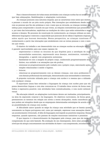 Para o desenvolvimento de todas essas atividades com crianças surdas faz-se necessário
que haja adequações, flexibilizações e adaptações curriculares.
      As crianças possuem uma natureza singular, que as caracteriza como seres que sentem
e pensam o mundo de um jeito muito próprio. Nas interações que estabelecem desde cedo
com as pessoas que lhe são próximas e com o meio que as circunda, as crianças revelam seu
esforço para compreender o mundo em que vivem, as relações contraditórias que presenciam
e, por meio das brincadeiras, explicitam as condições de vida a que estão submetidas e seus
anseios e desejos. No processo de construção do conhecimento, as crianças utilizam as mais
diferentes linguagens e exercem a capacidade que possuem de ter idéias e hipóteses originais
sobre aquilo que buscam desvendar. Nessa perspectiva, as crianças constroem o
conhecimento a partir das interações que estabelecem com as outras pessoas e com o meio
em que vivem.
      O objetivo do trabalho a ser desenvolvido com as crianças surdas na educação infantil
é garantir oportunidades para que sejam capazes de:
      - experimentar e utilizar os recursos de que dispõem para a satisfação de suas
         necessidades essenciais, expressando seus desejos, sentimentos, vontades e
         desagrados, e agindo com progressiva autonomia;
      - familiarizar-se com a imagem do próprio corpo, conhecendo progressivamente seus
         limites, sua unidade e as sensações que ele produz;
      - interessar-se progressivamente pelo cuidado com o próprio corpo, executando ações
         simples relacionadas à saúde e higiene;
      - brincar;
      - relacionar-se progressivamente com as demais crianças, com seus professores e
         com demais profissionais da instituição, demonstrando suas necessidades e interesses.
      A proposta curricular utilizada para a criança com surdez é a mesma que a utilizada
com qualquer criança.
      É importante nessa fase estimular a linguagem da criança com surdez para que ela
possa desenvolver línguas e com elas comunicar-se. O trabalho deve ocorrer de forma mais
lúdica e expressiva possível, com atividades bem contextualizadas, e com muito estímulo
visual.
      Na educação infantil, as adaptações curriculares devem ser realizadas, principalmente,
na área da expressão corporal e da linguagem. Os objetivos curriculares, de forma geral,
permanecem os mesmos em relação aos níveis a serem alcançados, tendo consciência de
que podem ser atingidos desde que se empreguem determinadas estratégias de acordo com
as possibilidades da criança com surdez.
      A dificuldade nasce quando se exige da criança uma atividade que se baseia quase
unicamente na língua portuguesa oral, como por exemplo, expressar suas sensações diante
um acontecimento vivenciado. A falta de linguagem oral impede as possíveis respostas. Essas
respostas, quando aparecem, não passam de reações emocionais instintivas e primárias.
      O que importa é o desenvolvimento da linguagem pela criança, para que ela tenha a
compreensão do que está fazendo. Na avaliação de seu desempenho, deve estar presente o
nível que ela atingiu concretamente nas atividades do fazer e sua compreensão, reconhecendo



DIFICULDADES DE COMUNICAÇÃO E SINALIZAÇÃO - SURDEZ                                         53
 