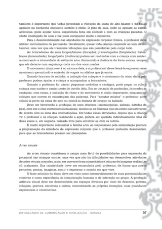 também é importante que todas percebam a vibração da caixa do alto-falante e do balão
apoiado na bochecha enquanto sentem o ritmo. O piso da sala, onde se apoiam as caixas
acústicas, pode ajudar nesta experiência feita em silêncio e com as crianças paradas. O
efeito interligado de som e luz pode enriquecer muito o momento.
       Para o desenvolvimento das atividades de expressão corporal rítmica, o professor deve
utilizar instrumentos de percussão. Geralmente, quase toda criança responde ao som de um
tambor, uma vez que ele transmite vibrações que são percebidas pelo corpo todo.
       As brincadeiras de sons longos/breves (duração); graves/agudos (freqüência); fortes/
fracos (intensidade); longe/perto (distância) podem ser realizadas com a criança com surdez,
aumentando a intensidade do estímulo e/ou diminuindo a distância da fonte sonora, sempre
que ela detecte com segurança cada um dos sons usados.
       O movimento rítmico está ao alcance dela, e o profissional deve deixá-la expressar esse
movimento permitindo a emissão de vogais ou sílabas que já emite.
       Quando brincam de rodinha, a imitação dos colegas e o movimento do ritmo dado pelo
professor podem ajudar a criança a acompanhar a brincadeira.
       Quando o professor for cantar pequenas melodias e cantigas, pode pegar no colo a
criança com surdez e cantar perto do ouvido dela. Em se tratando de parlendas, brincadeiras
cantadas, com rimas, a imitação do ritmo e do movimento é muito importante, enquanto os
colegas que ouvem se encarregam das palavras. Para “escutar música” o professor pode
colocá-la perto da caixa de som ou colocá-la deitada de bruços no tablado.
       Deve ser favorecida a produção de sons diversos (onomatopéias, palmas, batidas de
pés), com voz e com instrumentos musicais, mesmo se os fonemas que ela emite não estiverem
de acordo com os sons das onomatopéias. Em todas essas atividades, depois que a criança
vir o professor e os colegas realizando a ação, poderá ser ajudada individualmente uma ou
duas vezes e, em seguida, deixada livre para envolver-se com os outros.
       É muito importante comunicar à família e/ou ao responsável pela estimulação precoce
a programação da atividade de expressão corporal que o professor pretende desenvolver,
para que as brincadeiras possam ser planejadas.



Artes visuais

      As artes visuais constituem o campo mais fértil de possibilidades para expressão do
potencial das crianças surdas, uma vez que não há dificuldades em desenvolver atividades
de artes visuais com elas, a não ser que envolvam comentários e leituras de imagens realizadas
só oralmente. Sua criatividade deve ser estimulada pelo professor, de forma que possa
perceber, pensar, imaginar, sentir e expressar o mundo em que vive.
      O fazer artístico do aluno deve ser visto como desenvolvimento de suas potencialidades
criativas e como experiência de comunicação humana e de interação no grupo. A produção
artística visual deve ser desenvolvida em espaços diversos por meio de desenho, pintura,
colagem, gravura, escultura e outros, concretizando as próprias intenções, suas qualidades
expressivas e construtivas.




DIFICULDADES DE COMUNICAÇÃO E SINALIZAÇÃO - SURDEZ                                         57
 