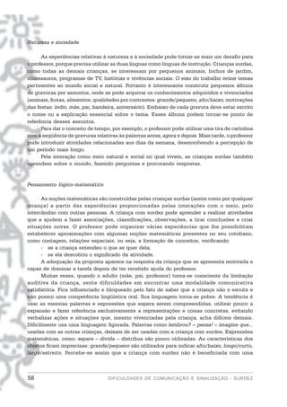 Natureza e sociedade

      As experiências relativas à natureza e à sociedade pode tornar-se mais um desafio para
o professor, porque precisa utilizar as duas línguas como línguas de instrução. Crianças surdas,
como todas as demais crianças, se interessam por pequenos animais, bichos de jardim,
dinossauros, programas de TV, histórias e vivências sociais. O eixo do trabalho reúne temas
pertinentes ao mundo social e natural. Portanto é interessante construtir pequenos álbuns
de gravuras por assuntos, onde se pode arquivar os conhecimentos adquiridos e vivenciados
(animais, frutas, alimentos; qualidades por contrastes: grande/pequeno, alto/baixo; motivações
das festas: índio, mãe, pai, bandeira, aniversário). Embaixo de cada gravura deve estar escrito
o nome ou a explicação essencial sobre o tema. Esses álbuns podem tornar-se ponto de
referência desses assuntos.
      Para dar o conceito de tempo, por exemplo, o professor pode utilizar uma tira de cartolina
com a seqüência de gravuras relativas às palavras antes, agora e depois. Mais tarde, o professor
pode introduzir atividades relacionadas aos dias da semana, desenvolvendo a percepção de
um período mais longo.
      Pela interação como meio natural e social no qual vivem, as crianças surdas também
aprendem sobre o mundo, fazendo perguntas e procurando respostas.


Pensamento lógico-matemático

       As noções matemáticas são construídas pelas crianças surdas (assim como por qualquer
criança) a partir das experiências proporcionadas pelas interações com o meio, pelo
intercâmbio com outras pessoas. A criança com surdez pode aprender a realizar atividades
que a ajudem a fazer associações, classificações, observações, a tirar conclusões e criar
situações novas. O professor pode organizar várias experiências que lhe possibilitam
estabelecer aproximações com algumas noções matemáticas presentes no seu cotidiano,
como contagem, relações espaciais, ou seja, a formação de conceitos, verificando:
       - se a criança entendeu o que se quer dela;
       - se ela descobriu o significado da atividade.
       A adequação da proposta aparece na resposta da criança que se apresenta motivada e
capaz de dominar a tarefa depois de ter recebido ajuda do professor.
       Muitas vezes, quando o adulto (mãe, pai, professor) torna-se consciente da limitação
auditiva da criança, sente dificuldades em encontrar uma modalidade comunicativa
satisfatória. Fica influenciado e bloqueado pelo fato de saber que a criança não o escuta e
não possui uma competência lingüística oral. Sua linguagem torna-se pobre. A tendência é
usar as mesmas palavras e expressões que espera serem compreendidas, utilizar pouco a
expansão e fazer referência exclusivamente a representações e coisas concretas, evitando
verbalizar ações e situações que, mesmo vivenciadas pela criança, acha difíceis demais.
Dificilmente usa uma linguagem figurada. Palavras como lembrou? – pensa! – imagine que...
usadas com as outras crianças, deixam de ser usadas com a criança com surdez. Expressões
matemáticas, como: separe – divida – distribua são pouco utilizadas. As características dos
objetos ficam imprecisas: grande/pequeno são utilizados para indicar alto/baixo, longo/curto,
largo/estreito. Percebe-se assim que a criança com surdez não é beneficiada com uma



58                                DIFICULDADES DE COMUNICAÇÃO E SINALIZAÇÃO - SURDEZ
 