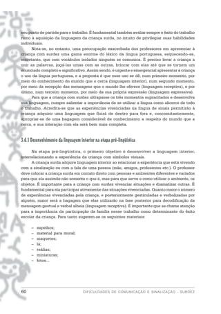 seu ponto de partida para o trabalho. É fundamental também avaliar sempre o êxito do trabalho
rumo à aquisição da linguagem da criança surda, no intuito de privilegiar suas habilidades
individuais.
      Nota-se, no entanto, uma preocupação exacerbada dos professores em apresentar à
criança com surdez uma gama enorme do léxico da língua portuguesa, esquecendo-se,
entretanto, que com vocábulos isolados ninguém se comunica. É preciso levar a criança a
unir as palavras, jogá-las umas com as outras, brincar com elas até que se tornem um
enunciado completo e significativo. Assim sendo, é urgente e emergencial apresentar à criança
o uso da língua portuguesa, e a proposta é que esse uso se dê, num primeiro momento, por
meio do conhecimento do mundo que o cerca (linguagem interior), num segundo momento,
por meio da recepção das mensagens que o mundo lhe oferece (linguagem receptiva), e por
último, num terceiro momento, por meio da sua própria expressão (linguagem expressiva).
      Para que a criança com surdez ultrapasse os três momentos supracitados e desenvolva
sua linguagem, cumpre salientar a importância de se utilizar a língua como alicerce de todo
o trabalho. Acredita-se que as experiências vivenciadas na língua de sinais permitirão à
criança adquirir uma linguagem que fluirá de dentro para fora e, concomitantemente,
apropriar-se de uma bagagem considerável de conhecimento a respeito do mundo que a
cerca, e sua interação com ela será bem mais completa.


3.6.1 Desenvolvimento da linguagem interior na etapa pré-lingüística
      Na etapa pré-lingüística, o primeiro objetivo é desenvolver a linguagem interior,
interrelacionando a experiência da criança com símbolos visuais.
      A criança surda adquire linguagem interior ao relacionar a experiência que está vivendo
com a sinalização ou com a fala de uma pessoa (mãe, amigos, professores etc.). O professor
deve colocar a criança surda em contato direto com pessoas e ambientes diferentes e variados
para que ela assimile não somente o que é, mas para que serve e como utilizar o ambiente, os
objetos. É importante para a criança com surdez vivenciar situações e dramatizar outras. É
fundamental para ela participar ativamente das situações vivenciadas. Quanto maior o número
de experiências vivenciadas pela criança, e posteriormente gesticuladas e verbalizadas por
alguém, maior será a bagagem que elas utilizarão na fase posterior para decodificação da
mensagem gestual e verbal alheia (linguagem receptiva). É importante que se chame atenção
para a importância da participação da família nesse trabalho como determinante do êxito
escolar da criança. Para tanto sugerem-se os seguintes materiais:

      –   espelhos;
      –   material para mural;
      –   maquetes;
      –   lã;
      –   reálias;
      –   miniaturas;
      –   fotos...




60                                   DIFICULDADES DE COMUNICAÇÃO E SINALIZAÇÃO - SURDEZ
 