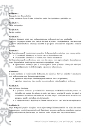 Atividade 3:
Caça-palavras; Cruzadinhas.
Temas: nomes de flores, frutas, profissões, meios de transportes, vestuário, etc.

Atividade 4:
Carta enigmática.

Atividade 5:
Cartão-conflito.

Atividade 6:
Ditado na língua de sinais para o aluno desenhar o elemento ou frase sinalizada.
Ditado na língua portuguesa para o aluno escrever a palavra correspondente, caso a criança
já estiver alfabetizada na educação infantil, o que pode acontecer no segundo e terceiro
período.

Atividade 7:
Cartões relâmpago I: confeccionar uma série de figuras independentes, com o nome atrás.
      • 1º momento: apresentar as figuras para o aluno sinalizá-las;
      • 2º momento: apresentar os nomes para o aluno sinalizá-los.
Cartões relâmpago II: confeccionar uma série de cartões com representações ilustradas dos
sinais de um lado e a palavra correspondente digitada no verso.
      • apresentar a ilustração para o aluno digitar o nome, quando a criança da educação
        infantil já souber o alfabeto digital e já estiver alfabetizada.

Atividade 8:
O aluno manifesta a compreensão do fonema, da palavra e da frase emitida ou sinalizada
pelo professor por meio de respostas motoras:
     • aponta as vogais que reconhece pela abertura bucal do professor;
     • aponta a palavra ou frase escrita correspondente à sinalização do professor.

Atividade 9:
Jogo de língua de sinais:
     • o professor seleciona o vocabulário e frases (no vocabulário escolhido podem ser
        incluídos os nomes dos alunos e, entre as frases, aquelas já usadas em sala), e
        confecciona fichas com os vocábulos e frases; depois os dispõe sobre a carteira ou
        prega no quadro as fichas, aleatoriamente;
     • o professor sinaliza a palavra ou frase e o aluno aponta para a ficha correspondente.

Atividade 10:
Bingo de figuras (objetos ou ações) e sua representação correspondente em língua de sinais
e no português escrito (palavra ou frase). O professor apresenta as figuras e os alunos marcam
sua correspondência gráfica (seja por meio de sinais ou por meio de palavras/frases).




64                               DIFICULDADES DE COMUNICAÇÃO E SINALIZAÇÃO - SURDEZ
 