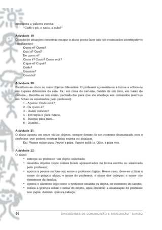 apresenta a palavra escrita:
     “Cadê o pé, o nariz, a mão?”

Atividade 19:
Criação de situações concretas em que o aluno possa fazer uso dos enunciados interrogativos
(sinalizados):
      Quem é? Quem?
      Qual é? Qual?
      De quem é?
      Como é? Como? Como está?
      O que é? O quê?
      Onde?
      Quantos?
      Quando?

Atividade 20:
Escolhem-se cinco ou mais objetos diferentes. O professor apresenta-os à turma e coloca-os
em lugares diferentes da sala. Ex.: em cima da carteira, dentro de um livro, em baixo da
cadeira... Escolhe-se um aluno, pedindo-lhe para que ele obedeça aos comandos (escritos
em fichas ou sinalizados pelo professor):
     1 - Aponte: Onde está?
     2 - De quem é?
     3 - Quem colocou?
     4 - Entregue-o para fulano.
     5 - Busque para mim...
     6 - Guarde...

Atividade 21:
O aluno aponta um entre vários objetos, sempre dentro de um contexto dramatizado com o
professor, que poderá mostrar ficha escrita ou sinalizar.
      Ex.: Vamos soltar pipa. Pegue a pipa. Vamos soltá-la. Olhe, a pipa voa.

Atividade 22:
O aluno:
     • entrega ao professor um objeto solicitado;
     • desenha objetos cujos nomes foram apresentados de forma escrita ou sinalizada
        pelo professor;
     • aponta a pessoa ou foto cujo nome o professor digitar. Nesse caso, deve-se utilizar o
        nome do próprio aluno; o nome do professor; o nome dos colegas; o nome dos
        elementos da família;
     • aponta o alimento cujo nome o professor sinaliza ou digita, no momento do lanche;
     • coloca a gravura sobre o nome do objeto, após observar a sinalização do professor
        nos jogos, dominó, quebra-cabeça;




66                              DIFICULDADES DE COMUNICAÇÃO E SINALIZAÇÃO - SURDEZ
 