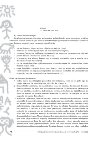 o barco
                                    “O barco está no mar.”

      b) álbum de classificação:
      Os alunos devem ser motivados a memorizar a classificação a que pertencem os vários
elementos colados no álbum, por meio de atividades que podem ser desenvolvidas durante o
ano. Segue-se uma atividade para cada classificação:

     − partes do corpo (dança sobre o tablado, na sala de ritmo);
     − membros da família (construção de sua árvore genealógica);
     − vestuário (recorte de moldes de roupas em jornal e troca de peças entre os colegas);
     − partes da casa (desenho da planta da casa);
     − brinquedos (os alunos levam um brinquedo preferido para a escola num
       determinado dia da semana);
     − rua de recreio (escolher vários jogos para nomeá-los nesse dia - amarelinha, bingo,
       dominó, dama, loto);
     − cores de cabelo - castanho, louro, preto, branco, ruivo (os alunos irão a cabeleireiros
       e colecionarão, em saquinhos separados, as amostras coletadas. Será realizada uma
       exposição para os próprios alunos identificarem a cor).

Observações complementares:
    1- Incluir outras classificações que podem ser realizadas, como cor de pele, tipo de
       cabelo, texturas de superfície (lixa, algodão, lã, pregos...).
    2- É importante acrescentar as onomatopéias (sons de animais, dos motores de carro,
       de moto, de trem, de avião, dos instrumentos musicais, do despertador, da descarga
       do vaso sanitário, da chuva, da buzina, do trovão, do telefone, do liqüidificador, do
       vento, do assobio, do espirro, da tosse, do serrote, do martelo, da furadeira, da batida
       na porta, da batida de porta...).
    3- Abaixo de cada figura deve ser colocado, como no dicionário de substantivo, o nome
       precedido do respectivo artigo, e abaixo ainda uma frase contendo o nome do objeto
       em estudo: cores (fazer desenho todo colorido); lazer (assistir a um filme em vídeo);
       material escolar (exposição de material de todos os colegas. Aproveitar o momento
       para explorar o capricho e o zelo pelos pertences); profissões (dramatizações da
       profissão de seus pais e/ou da profissão que deseja escolher para si); frutas (cada
       aluno leva uma fruta para a escola. A cada um é dada uma atribuição para o preparo
       de uma salada de frutas. Todos irão comê-la e, posteriormente, relatar aos seus colegas
       qual o seu papel durante o preparo), alimentos sólidos e líquidos (um lanche especial
       e/ou encenação da hora do café), sabor dos alimentos - doce, salgado, amargo,
       apimentado e azedo (o professor levará para a sala cinco tipos de sabores. Disporá os
       alimentos em cubinhos numa bandeja. Um aluno de cada vez terá seus olhos vendados.


74                               DIFICULDADES DE COMUNICAÇÃO E SINALIZAÇÃO - SURDEZ
 
