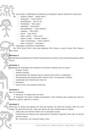 4 - pivot-open: combinação de palavras que agrupam alguns elementos estruturais.
    Ex.: - sujeito e objeto - “papai carro”;
           - atribuição - “carro bonito”;
           - identificação - “ver au au”;
           - localização - “livro aqui”;
           - repetição - “mais leite”;
           - não-existência - “tudo embora”;
           - negação - “não bobo”;
           - posse - “meu doce”;
           - ação e objeto - “bato você”;
           - sujeito e ação - “mamãe chegou”;
           - ação e localização - “senta cadeira”;
           - ação e receptor - “dá papai”.
    5 - linguagem conotativa e denotativa:
    Ex.: Ele é bravo. Ele é uma onça (explicar: Ele é bravo, a onça é brava. Ele é igual a
uma onça).

Atividade 2:
Dramatização/sinalização de histórias infantis para os alunos e sua reprodução gestual, pelos
alunos.

Atividade 3:
Adaptação da linguagem dos clássicos da literatura infantil para os alunos:
     - orações curtas;
     - período simples;
     - apresentação das histórias para os alunos (com sinais e oralmente);
     - dramatização das histórias pelos alunos (com o uso gestual e verbal);
     - reprodução das histórias por meio de:
     • desenhos;
     • escrita (com suas próprias palavras).

Atividade 4:
Hora da novidade:
     1º momento: O colega conta um fato.
     2º momento: Os outros colegas reproduzem o fato relatado pelo colega por meio de
desenhos, gestos, palavras e escrita.

Atividade 5:
Pedir para os alunos que fiquem em cima da carteira, em baixo da carteira, entre tal e tal
colega, vão para fora da sala, volte para dentro da sala, sentem sobre a cadeira:
      - pedir para que formem frases com as situações acima;
      - confeccionar de figuras que representem conceitos espaciais, para que os alunos
         formem frases:
         Ex.: frente/trás, em cima/em baixo, entre.


78                               DIFICULDADES DE COMUNICAÇÃO E SINALIZAÇÃO - SURDEZ
 
