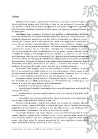 Conclusão
      Embora somente agora as provas dos benefícios da educação infantil começam a se
tornar disponíveis, parece haver concordância geral de que as crianças com surdez, com
pais ouvintes, se saem melhor quando o diagnóstico é feito o mais cedo possível e quando há
tempo de ajudar a família na aceitação do limite auditivo da criança e no desenvolvimento de
sua linguagem
      A ajuda aos pais e professores deve incluir informações (repetidas com tanta freqüência
quanto for necessário); oportunidade de fazer perguntas; apoio nas crises emocionais, por
ocasião do diagnóstico; aquisição do aparelho auditivo e instruções com relação a seu uso e
manutenção; conselhos sobre a educação infantil; ajuda na interpretação do significado da
surdez para os parentes e experiência junto a diferentes surdos (adultos e crianças).
      Toda essa informação precisa ser feita de tal modo que encoraje, ao invés de desencorajar,
o envolvimento ativo dos pais e a retomada da satisfação com a vida em família. O objetivo é
criar circunstâncias favoráveis parecidas com as obtidas quando ambos os pais são surdos:
aceitação da criança e comunicação prazerosa. As formas da comunicação são menos
importantes que o fato de haver a comunicação. As crianças com surdez devem ser expostas
a diversos modelos de linguagem. Na época em que chegam à pré-escola, devem ser capazes
de comunicar-se facilmente em língua de sinais, assim como com os pais e professores. Devem
demonstrar curiosidade pelo mundo e pela língua. O objetivo é ser bilíngüe. A fala e a
habilidade de leitura orofacial são valiosas, mas não são a medida do sucesso.
      De maneira ideal, na época em que a criança atingir a idade da pré-escola, os pais já
deverão ter adquirido equilíbrio suficiente em seus sentimentos e atitudes para aceitar
emocionalmente a surdez de seu filho e evitar a superproteção. Ao mesmo tempo, a criança
deverá ter boa habilidade para conversar e uma auto-imagem saudável.
      O desenvolvimento de uma educação bilíngüe para o aluno com surdez é um processo.
Para realizá-lo há necessidade primeiramente de entender todo seu benefício para esse
alunado e, a partir daí, traçar algumas ações fundamentais:
      - qualificação dos professores “ouvintes”;
      - sensibilização, formação e capacitação de jovens surdos para atuar na educação da
criança com surdez;
      - planejamento de parcerias e ações conjuntas entre as secretarias de educação, saúde
e serviço social;
      - promoção de parcerias com organizações não-governamentais como associações de
surdos, associações de pais de surdos e outras afins.
      Como se pode observar, o currículo desenvolvido com a criança com surdez na educação
infantil é o mesmo desenvolvido com a criança que ouve, com as devidas adaptações
lingüísticas. A metodologia e a didática é que são diferenciadas, com atividades bem
contextualizadas, vivenciadas e com apoio de muito recurso visual.
      A educação da criança com surdez não deve acontecer entre quatro paredes. É preciso
planejar passeios: museus, jardim zoológico, jardim botânico, parques, lojas, mercados etc.
Esses momentos são ricos para que a criança vivencie, compreenda e aprenda sobre o mundo
ao seu redor. Essas visitas favorecem o aprendizado de novos vocábulos, a construção de
textos, a formação de hábitos e atitudes, a inclusão social.


DIFICULDADES DE COMUNICAÇÃO E SINALIZAÇÃO - SURDEZ                                           83
 