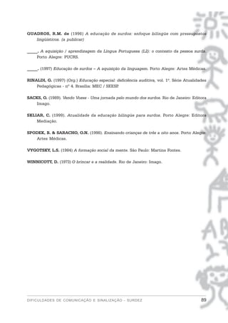 QUADROS, R.M. de (1996) A educação de surdos: enfoque bilíngüe com pressupostos
   lingüísticos. (a publicar)

_____. A aquisição / aprendizagem da Língua Portuguesa (L2): o contexto da pessoa surda.
     Porto Alegre: PUCRS.

_____. (1997) Educação de surdos – A aquisição da linguagem. Porto Alegre: Artes Médicas.

RINALDI, G. (1997) (Org.) Educação especial: deficiência auditiva, vol. 1º. Série Atualidades
    Pedagógicas - nº 4. Brasília: MEC / SEESP.

SACKS, O. (1989). Vendo Vozes - Uma jornada pelo mundo dos surdos. Rio de Janeiro: Editora
    Imago.

SKLIAR, C. (1999). Atualidade da educação bilingüe para surdos. Porto Alegre: Editora
    Mediação.

SPODEK, B. & SARACHO, O.N. (1998). Ensinando crianças de três a oito anos. Porto Alegre:
   Artes Médicas.

VYGOTSKY, L.S. (1984) A formação social da mente. São Paulo: Martins Fontes.

WINNICOTT, D. (1973) O brincar e a realidade. Rio de Janeiro: Imago.




DIFICULDADES DE COMUNICAÇÃO E SINALIZAÇÃO - SURDEZ                                        89
 