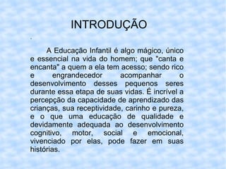 INTRODUÇÃO . A Educação Infantil é algo mágico, único e essencial na vida do homem; que "canta e encanta" a quem a ela tem acesso; sendo rico e engrandecedor acompanhar o desenvolvimento desses pequenos seres durante essa etapa de suas vidas. É incrível a percepção da capacidade de aprendizado das crianças, sua receptividade, carinho e pureza, e o que uma educação de qualidade e devidamente adequada ao desenvolvimento cognitivo, motor, social e emocional, vivenciado por elas, pode fazer em suas histórias.  