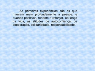 As primeiras experiências são as que marcam mais profundamente a pessoa, e quando positivas, tendem a reforçar, ao longo da vida, as atitudes de autoconfiança, de cooperação, solidariedade, responsabilidade. 