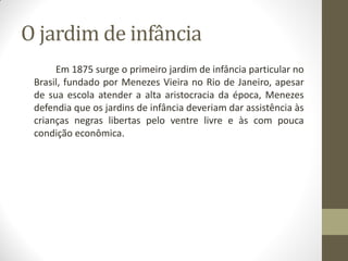 O jardim de infância
      Em 1875 surge o primeiro jardim de infância particular no
 Brasil, fundado por Menezes Vieira no Rio de Janeiro, apesar
 de sua escola atender a alta aristocracia da época, Menezes
 defendia que os jardins de infância deveriam dar assistência às
 crianças negras libertas pelo ventre livre e às com pouca
 condição econômica.
 