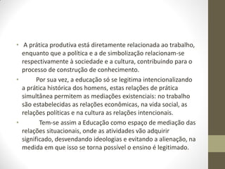 • A prática produtiva está diretamente relacionada ao trabalho,
  enquanto que a política e a de simbolização relacionam-se
  respectivamente à sociedade e a cultura, contribuindo para o
  processo de construção de conhecimento.
•       Por sua vez, a educação só se legitima intencionalizando
  a prática histórica dos homens, estas relações de prática
  simultânea permitem as mediações existenciais: no trabalho
  são estabelecidas as relações econômicas, na vida social, as
  relações políticas e na cultura as relações intencionais.
•        Tem-se assim a Educação como espaço de mediação das
  relações situacionais, onde as atividades vão adquirir
  significado, desvendando ideologias e evitando a alienação, na
  medida em que isso se torna possível o ensino é legitimado.
 