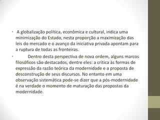 • A globalização política, econômica e cultural, indica uma
  minimização do Estado, nesta proporção a maximização das
  leis do mercado e o avanço da iniciativa privada apontam para
  a ruptura de todas as fronteiras.
•        Dentro desta perspectiva de nova ordem, alguns marcos
  filosóficos são destacados, dentre eles: a crítica às formas de
  expressão da razão teórica da modernidade e a proposta de
  desconstrução de seus discursos. No entanto em uma
  observação sistemática pode-se dizer que a pós-modernidade
  é na verdade o momento de maturação das propostas da
  modernidade.
 