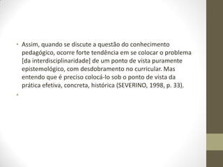 • Assim, quando se discute a questão do conhecimento
  pedagógico, ocorre forte tendência em se colocar o problema
  [da interdisciplinaridade] de um ponto de vista puramente
  epistemológico, com desdobramento no curricular. Mas
  entendo que é preciso colocá-lo sob o ponto de vista da
  prática efetiva, concreta, histórica (SEVERINO, 1998, p. 33).
•
 
