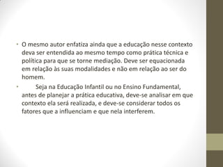 • O mesmo autor enfatiza ainda que a educação nesse contexto
  deva ser entendida ao mesmo tempo como prática técnica e
  política para que se torne mediação. Deve ser equacionada
  em relação às suas modalidades e não em relação ao ser do
  homem.
•       Seja na Educação Infantil ou no Ensino Fundamental,
  antes de planejar a prática educativa, deve-se analisar em que
  contexto ela será realizada, e deve-se considerar todos os
  fatores que a influenciam e que nela interferem.
 