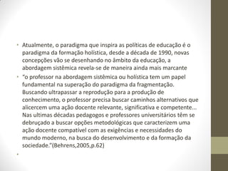 • Atualmente, o paradigma que inspira as políticas de educação é o
  paradigma da formação holística, desde a década de 1990, novas
  concepções vão se desenhando no âmbito da educação, a
  abordagem sistêmica revela-se de maneira ainda mais marcante
• “o professor na abordagem sistêmica ou holística tem um papel
  fundamental na superação do paradigma da fragmentação.
  Buscando ultrapassar a reprodução para a produção de
  conhecimento, o professor precisa buscar caminhos alternativos que
  alicercem uma ação docente relevante, significativa e competente...
  Nas ultimas décadas pedagogos e professores universitários têm se
  debruçado a buscar opções metodológicas que caracterizem uma
  ação docente compatível com as exigências e necessidades do
  mundo moderno, na busca do desenvolvimento e da formação da
  sociedade.”(Behrens,2005,p.62)
•
 