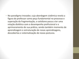 • No paradigma inovador, cuja abordagem sistêmica revela a
  figura do professor como peça fundamental no processo e
  superação da fragmentação, o cotidiano passa a ter uma
  relação dialética com o desempenho profissional e o
  aprimoramento de sua prática, sendo também momento de
  aprendizagem e estruturação de novas aprendizagens,
  descobertas e sistematização de novas posturas.
 