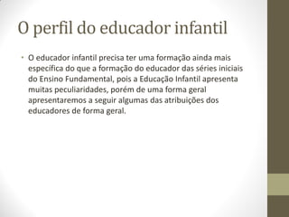 O perfil do educador infantil
• O educador infantil precisa ter uma formação ainda mais
  específica do que a formação do educador das séries iniciais
  do Ensino Fundamental, pois a Educação Infantil apresenta
  muitas peculiaridades, porém de uma forma geral
  apresentaremos a seguir algumas das atribuições dos
  educadores de forma geral.
 