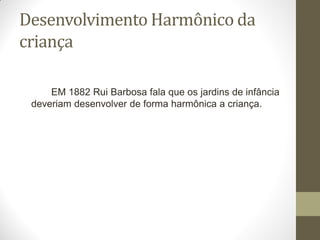 Desenvolvimento Harmônico da
criança

     EM 1882 Rui Barbosa fala que os jardins de infância
 deveriam desenvolver de forma harmônica a criança.
 
