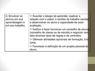 4. Envolver os      Suscitar o desejo de aprender, explicar a
alunos em sua      relação com o saber, o sentido do trabalho escolar
aprendizagem e     e desenvolver no aluno a capacidade de auto-
em seu trabalho.   avaliação.
                    Instituir e fazer funcionar um conselho de alunos
                   (conselho de classe ou de escola) e negociar com
                   eles diversos tipos de regras e de contratos.
                    Oferecer atividades opcionais de formação, à la
                   carte.
                    Favorecer a definição de um projeto pessoal do
                   aluno.
 