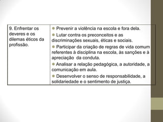 9. Enfrentar os      Prevenir a violência na escola e fora dela.
deveres e os         Lutar contra os preconceitos e as
dilemas éticos da   discriminações sexuais, éticas e sociais.
profissão.           Participar da criação de regras de vida comum
                    referentes à disciplina na escola, às sanções e à
                    apreciação da conduta.
                     Analisar a relação pedagógica, a autoridade, a
                    comunicação em aula.
                     Desenvolver o senso de responsabilidade, a
                    solidariedade e o sentimento de justiça.
 