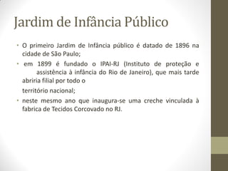 Jardim de Infância Público
• O primeiro Jardim de Infância público é datado de 1896 na
  cidade de São Paulo;
• em 1899 é fundado o IPAI-RJ (Instituto de proteção e
        assistência à infância do Rio de Janeiro), que mais tarde
  abriria filial por todo o
  território nacional;
• neste mesmo ano que inaugura-se uma creche vinculada à
  fabrica de Tecidos Corcovado no RJ.
 