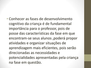 • Conhecer as fases de desenvolvimento
  cognitivo da criança é de fundamental
  importância para o professor, pois de
  posse das características da fase em que
  encontram-se seus alunos ,poderá propor
  atividades e organizar situações de
  aprendizagem mais eficientes, pois serão
  direcionadas as necessidades e
  potencialidades apresentadas pela criança
  na fase em questão.
 