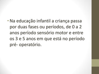 • Na educação infantil a criança passa
  por duas fases ou períodos, de 0 a 2
  anos período sensório motor e entre
  os 3 e 5 anos em que está no período
  pré- operatório.
 