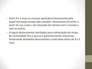 • Entre 0 e 3 anos as crianças aprendem basicamente pela
  experimentação através dos sentidos, desenvolve conceitos a
  partir de seu corpo e da interação do mesmo com o mundo e
  com os outros.
• A seguir destacaremos atividades para estimulação do corpo,
  da motricidade fina e grossa e posteriormente estaremos
  destacando atividades direcionadas a cada faixa etária de 0 a 5
  anos.
 