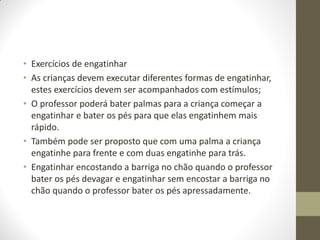 • Exercícios de engatinhar
• As crianças devem executar diferentes formas de engatinhar,
  estes exercícios devem ser acompanhados com estímulos;
• O professor poderá bater palmas para a criança começar a
  engatinhar e bater os pés para que elas engatinhem mais
  rápido.
• Também pode ser proposto que com uma palma a criança
  engatinhe para frente e com duas engatinhe para trás.
• Engatinhar encostando a barriga no chão quando o professor
  bater os pés devagar e engatinhar sem encostar a barriga no
  chão quando o professor bater os pés apressadamente.
 