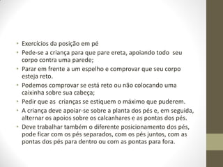 • Exercícios da posição em pé
• Pede-se a criança para que pare ereta, apoiando todo seu
  corpo contra uma parede;
• Parar em frente a um espelho e comprovar que seu corpo
  esteja reto.
• Podemos comprovar se está reto ou não colocando uma
  caixinha sobre sua cabeça;
• Pedir que as crianças se estiquem o máximo que puderem.
• A criança deve apoiar-se sobre a planta dos pés e, em seguida,
  alternar os apoios sobre os calcanhares e as pontas dos pés.
• Deve trabalhar também o diferente posicionamento dos pés,
  pode ficar com os pés separados, com os pés juntos, com as
  pontas dos pés para dentro ou com as pontas para fora.
 