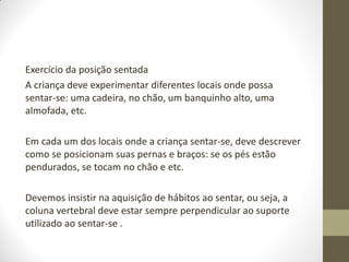 Exercício da posição sentada
A criança deve experimentar diferentes locais onde possa
sentar-se: uma cadeira, no chão, um banquinho alto, uma
almofada, etc.

Em cada um dos locais onde a criança sentar-se, deve descrever
como se posicionam suas pernas e braços: se os pés estão
pendurados, se tocam no chão e etc.

Devemos insistir na aquisição de hábitos ao sentar, ou seja, a
coluna vertebral deve estar sempre perpendicular ao suporte
utilizado ao sentar-se .
 