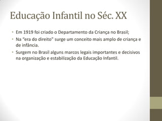 Educação Infantil no Séc. XX
• Em 1919 foi criado o Departamento da Criança no Brasil;
• Na “era do direito” surge um conceito mais amplo de criança e
  de infância.
• Surgem no Brasil alguns marcos legais importantes e decisivos
  na organização e estabilização da Educação Infantil.
 