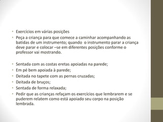 • Exercícios em várias posições
• Peça a criança para que comece a caminhar acompanhando as
  batidas de um instrumento; quando o instrumento parar a criança
  deve parar e colocar –se em diferentes posições conforme o
  professor vai mostrando.

•   Sentada com as costas eretas apoiadas na parede;
•   Em pé bem apoiada à parede;
•   Deitada no tapete com as pernas cruzadas;
•   Deitada de bruços;
•   Sentada de forma relaxada;
•   Pedir que as crianças refaçam os exercícios que lembrarem e se
    puderem relatem como está apoiado seu corpo na posição
    lembrada.
 