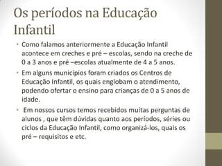 Os períodos na Educação
Infantil
• Como falamos anteriormente a Educação Infantil
  acontece em creches e pré – escolas, sendo na creche de
  0 a 3 anos e pré –escolas atualmente de 4 a 5 anos.
• Em alguns municípios foram criados os Centros de
  Educação Infantil, os quais englobam o atendimento,
  podendo ofertar o ensino para crianças de 0 a 5 anos de
  idade.
• Em nossos cursos temos recebidos muitas perguntas de
  alunos , que têm dúvidas quanto aos períodos, séries ou
  ciclos da Educação Infantil, como organizá-los, quais os
  pré – requisitos e etc.
 
