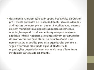 • Geralmente na elaboração da Proposta Pedagógica da Creche,
  pré – escola ou Centro de Educação Infantil, são consideradas
  as diretrizes do município em que está localizada, no entanto
  existem municípios que não possuem essas diretrizes, a
  orientação segundo os documentos que regulamentam a
  Educação Infantil Nacional, as crianças devem ser agrupadas
  de acordo com sua faixa etária, no entanto não há uma
  nomenclatura específica para essa organização, por isso a
  seguir estaremos mostrando alguns EXEMPLOS de
  organizações de períodos com nomenclaturas diferentes e
  instituições variadas de Ed. Infantil.
 