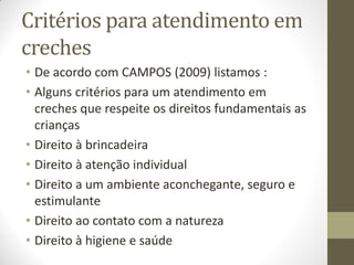 Critérios para atendimento em
creches
• De acordo com CAMPOS (2009) listamos :
• Alguns critérios para um atendimento em
  creches que respeite os direitos fundamentais as
  crianças
• Direito à brincadeira
• Direito à atenção individual
• Direito a um ambiente aconchegante, seguro e
  estimulante
• Direito ao contato com a natureza
• Direito à higiene e saúde
 