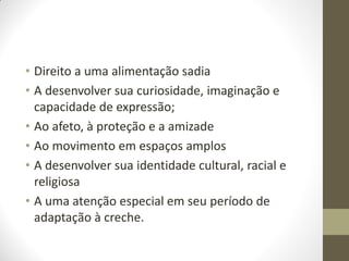 • Direito a uma alimentação sadia
• A desenvolver sua curiosidade, imaginação e
  capacidade de expressão;
• Ao afeto, à proteção e a amizade
• Ao movimento em espaços amplos
• A desenvolver sua identidade cultural, racial e
  religiosa
• A uma atenção especial em seu período de
  adaptação à creche.
 