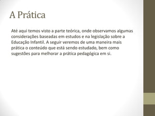 A Prática
Até aqui temos visto a parte teórica, onde observamos algumas
considerações baseadas em estudos e na legislação sobre a
Educação Infantil. A seguir veremos de uma maneira mais
prática o conteúdo que está sendo estudado, bem como
sugestões para melhorar a prática pedagógica em si.
 