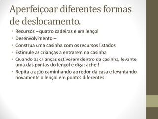 Aperfeiçoar diferentes formas
de deslocamento.
• Recursos – quatro cadeiras e um lençol
• Desenvolvimento –
• Construa uma casinha com os recursos listados
• Estimule as crianças a entrarem na casinha
• Quando as crianças estiverem dentro da casinha, levante
  uma das pontas do lençol e diga: achei!
• Repita a ação caminhando ao redor da casa e levantando
  novamente o lençol em pontos diferentes.
 