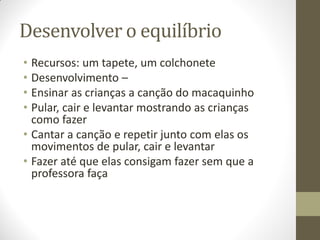 Desenvolver o equilíbrio
• Recursos: um tapete, um colchonete
• Desenvolvimento –
• Ensinar as crianças a canção do macaquinho
• Pular, cair e levantar mostrando as crianças
  como fazer
• Cantar a canção e repetir junto com elas os
  movimentos de pular, cair e levantar
• Fazer até que elas consigam fazer sem que a
  professora faça
 
