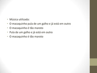 •   Música utilizada:
•   O macaquinho pula de um galho e já está em outro
•   O macaquinho é tão maroto
•   Pula de um galho e já está em outro
•   O macaquinho é tão maroto
 