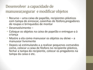 Desenvolver a capacidade de
manusear,segurar e modificar objetos
• Recurso – uma caixa de papelão, recipientes plásticos
  com tampa de enroscar, caixinhas de fósforo,pregadores
  de roupas e brinquedos de montar
• Desenvolvimento –
• Coloque os objetos na caixa de papelão e entregue-a à
  criança
• Mostre a ela como manusear os objetos ou deixe – a
  manusear livremente
• Depois vá estimulando-a a realizar pequenos comandos
  como, colocar a caixa de fósforo no recipiente plástico,
  fechar a tampa do recipiente, colocar os pregadores na
  tampa da caixa e etc.
 