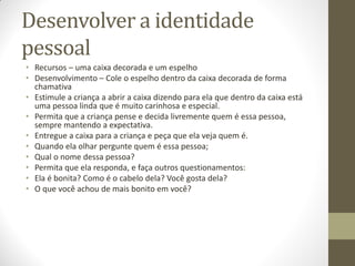 Desenvolver a identidade
pessoal
• Recursos – uma caixa decorada e um espelho
• Desenvolvimento – Cole o espelho dentro da caixa decorada de forma
  chamativa
• Estimule a criança a abrir a caixa dizendo para ela que dentro da caixa está
  uma pessoa linda que é muito carinhosa e especial.
• Permita que a criança pense e decida livremente quem é essa pessoa,
  sempre mantendo a expectativa.
• Entregue a caixa para a criança e peça que ela veja quem é.
• Quando ela olhar pergunte quem é essa pessoa;
• Qual o nome dessa pessoa?
• Permita que ela responda, e faça outros questionamentos:
• Ela é bonita? Como é o cabelo dela? Você gosta dela?
• O que você achou de mais bonito em você?
 