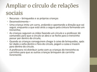 Ampliar o círculo de relações
sociais
• Recursos – brinquedos e as próprias crianças
• Desenvolvimento –
• Uma criança imita um carro, andando e apontando a direção que vai
  seguir, enquanto a que está atrás a segura pela cintura formando um
  trenzinho;
• As crianças seguram as mãos fazendo um círculo e a professor dá
  comandos para que o círculo se abra e se feche para o trenzinho
  passar por dentro do círculo;
• Quando as crianças conseguirem chegar à caixa de brinquedos, após
  ter dado a volta dentro e fora do círculo, pegam a caixa e trazem
  para dentro do círculo.
• A professora irá distribuir junto com as crianças do trenzinho os
  carrinhos para que as outras crianças brinquem de carrinho
  livremente.
 
