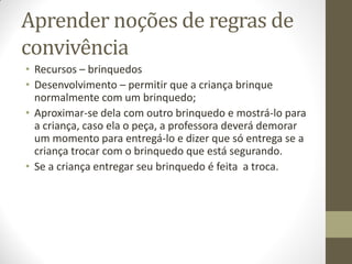 Aprender noções de regras de
convivência
• Recursos – brinquedos
• Desenvolvimento – permitir que a criança brinque
  normalmente com um brinquedo;
• Aproximar-se dela com outro brinquedo e mostrá-lo para
  a criança, caso ela o peça, a professora deverá demorar
  um momento para entregá-lo e dizer que só entrega se a
  criança trocar com o brinquedo que está segurando.
• Se a criança entregar seu brinquedo é feita a troca.
 