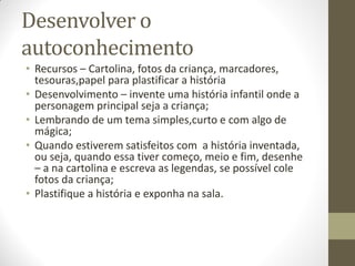 Desenvolver o
autoconhecimento
• Recursos – Cartolina, fotos da criança, marcadores,
  tesouras,papel para plastificar a história
• Desenvolvimento – invente uma história infantil onde a
  personagem principal seja a criança;
• Lembrando de um tema simples,curto e com algo de
  mágica;
• Quando estiverem satisfeitos com a história inventada,
  ou seja, quando essa tiver começo, meio e fim, desenhe
  – a na cartolina e escreva as legendas, se possível cole
  fotos da criança;
• Plastifique a história e exponha na sala.
 