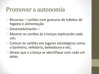 Promover a autonomia
• Recursos – cartões com gravuras de hábitos de
  higiene e alimentação
• Desenvolvimento –
• Mostrar os cartões às crianças explicando cada
  um;
• Colocar os cartões em lugares estratégicos como
  o banheiro, refeitório, bebedouro e etc;
• Deixar que a criança se identifique com cada um
  deles.
 