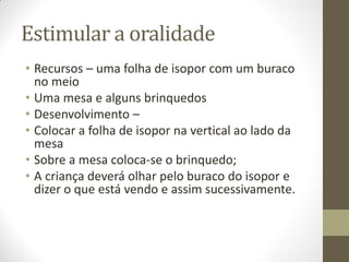 Estimular a oralidade
• Recursos – uma folha de isopor com um buraco
  no meio
• Uma mesa e alguns brinquedos
• Desenvolvimento –
• Colocar a folha de isopor na vertical ao lado da
  mesa
• Sobre a mesa coloca-se o brinquedo;
• A criança deverá olhar pelo buraco do isopor e
  dizer o que está vendo e assim sucessivamente.
 