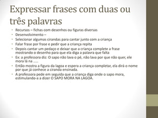 Expressar frases com duas ou
três palavras
• Recursos – fichas com desenhos ou figuras diversas
• Desenvolvimento –
• Selecionar algumas cirandas para cantar junto com a criança
• Falar frase por frase e pedir que a criança repita
• Depois cantar um pedaço e deixar que a criança complete a frase
  mostrando o desenho para que ela diga a palavra que falta
• Ex: a professora diz: O sapo não lava o pé, não lava por que não quer, ele
  mora lá na .....
• Então mostra a figura da lagoa e espera a criança completar, ela dirá o nome
  por que já conhece a ciranda ensinada.
• A professora pede em seguida que a criança diga onde o sapo mora,
  estimulando-a a dizer O SAPO MORA NA LAGOA.
 