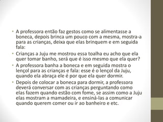 • A professora então faz gestos como se alimentasse a
  boneca, depois brinca um pouco com a mesma, mostra-a
  para as crianças, deixa que elas brinquem e em seguida
  fala:
• Crianças a Juju me mostrou essa toalha eu acho que ela
  quer tomar banho, será que é isso mesmo que ela quer?
• A professora banha a boneca e em seguida mostra o
  lençol para as crianças e fala: esse é o lençol da Juju,
  quando ela abraça ele é por que ela quer dormir.
• Depois de colocar a boneca para dormir, a professora
  deverá conversar com as crianças perguntando como
  elas fazem quando estão com fome, se assim como a Juju
  elas mostram a mamadeira, e ensiná-las a comunicar
  quando querem comer ou ir ao banheiro e etc.
 